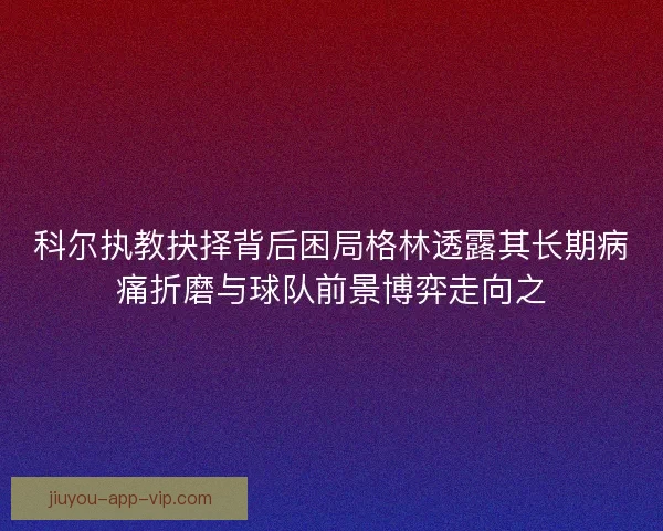 科尔执教抉择背后困局格林透露其长期病痛折磨与球队前景博弈走向之