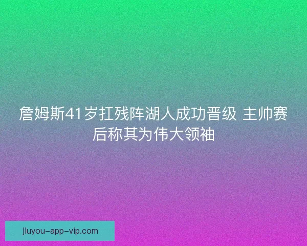 詹姆斯41岁扛残阵湖人成功晋级 主帅赛后称其为伟大领袖