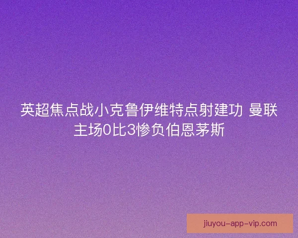 英超焦点战小克鲁伊维特点射建功 曼联主场0比3惨负伯恩茅斯 英超焦点战小克鲁伊维特点射建功 曼联主场0比3惨负伯恩茅斯